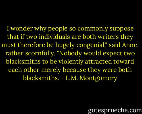 I wonder why people so commonly suppose that if two individuals are both writers they must therefore be hugely congenial," said Anne, rather scornfully. "Nobody would expect two blacksmiths to be violently attracted toward each other merely because they were both blacksmiths. - L.M. Montgomery