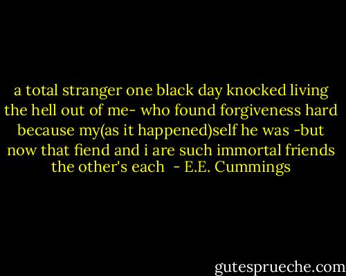 a total stranger one black day<br />knocked living the hell out of me-<br />who found forgiveness hard because<br />my(as it happened)self he was<br />-but now that fiend and i are such<br />immortal friends the other's each  - E.E. Cummings