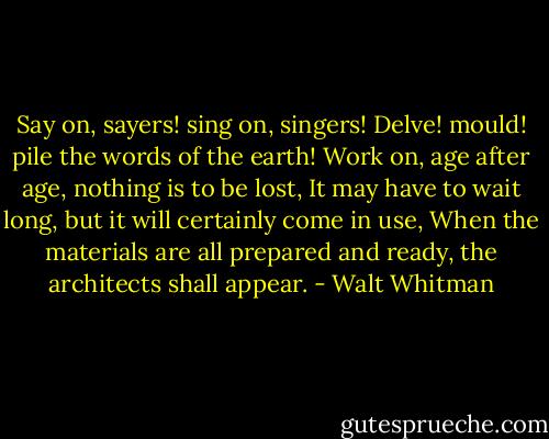 Say on, sayers! sing on, singers! Delve! mould! pile the words of the earth! Work on, age after age, nothing is to be lost, It may have to wait long, but it will certainly come in use, When the materials are all prepared and ready, the architects shall appear. - Walt Whitman