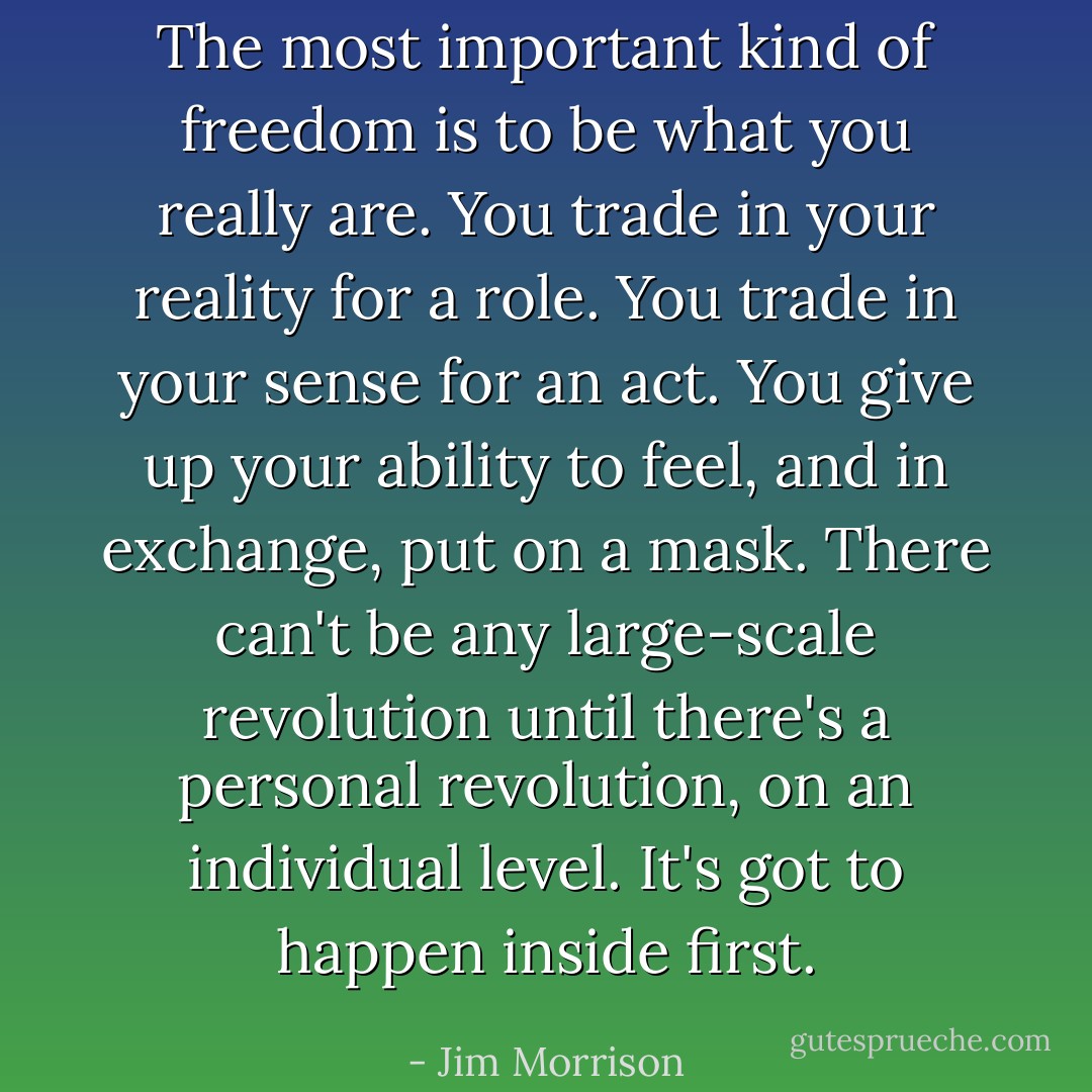 The most important kind of freedom is to be what you really are. You trade in your reality for a role. You trade in your sense for an act. You give up your ability to feel, and in exchange, put on a mask. There can't be any large-scale revolution until there's a personal revolution, on an individual level. It's got to happen inside first. - Jim Morrison