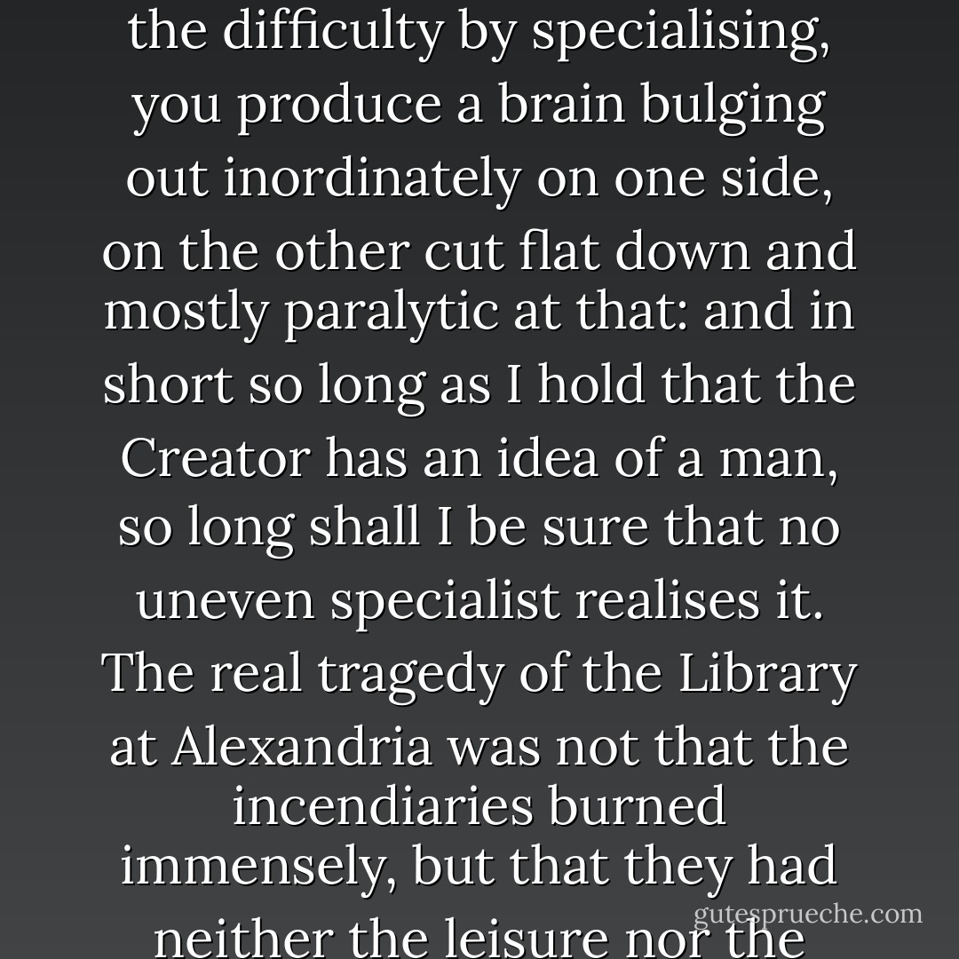 If you crave for Knowledge, the banquet of Knowledge grows and groans on the board until the finer appetite sickens. If, still putting all your trust in Knowledge, you try to dodge the difficulty by specialising, you produce a brain bulging out inordinately on one side, on the other cut flat down and mostly paralytic at that: and in short so long as I hold that the Creator has an idea of a man, so long shall I be sure that no uneven specialist realises it. The real tragedy of the Library at Alexandria was not that the incendiaries burned immensely, but that they had neither the leisure nor the taste to discriminate.... but we may agree that, in reading, it is not quantity so much that tells, as quality and thoroughness of digestion. - Arthur Quiller-Couch