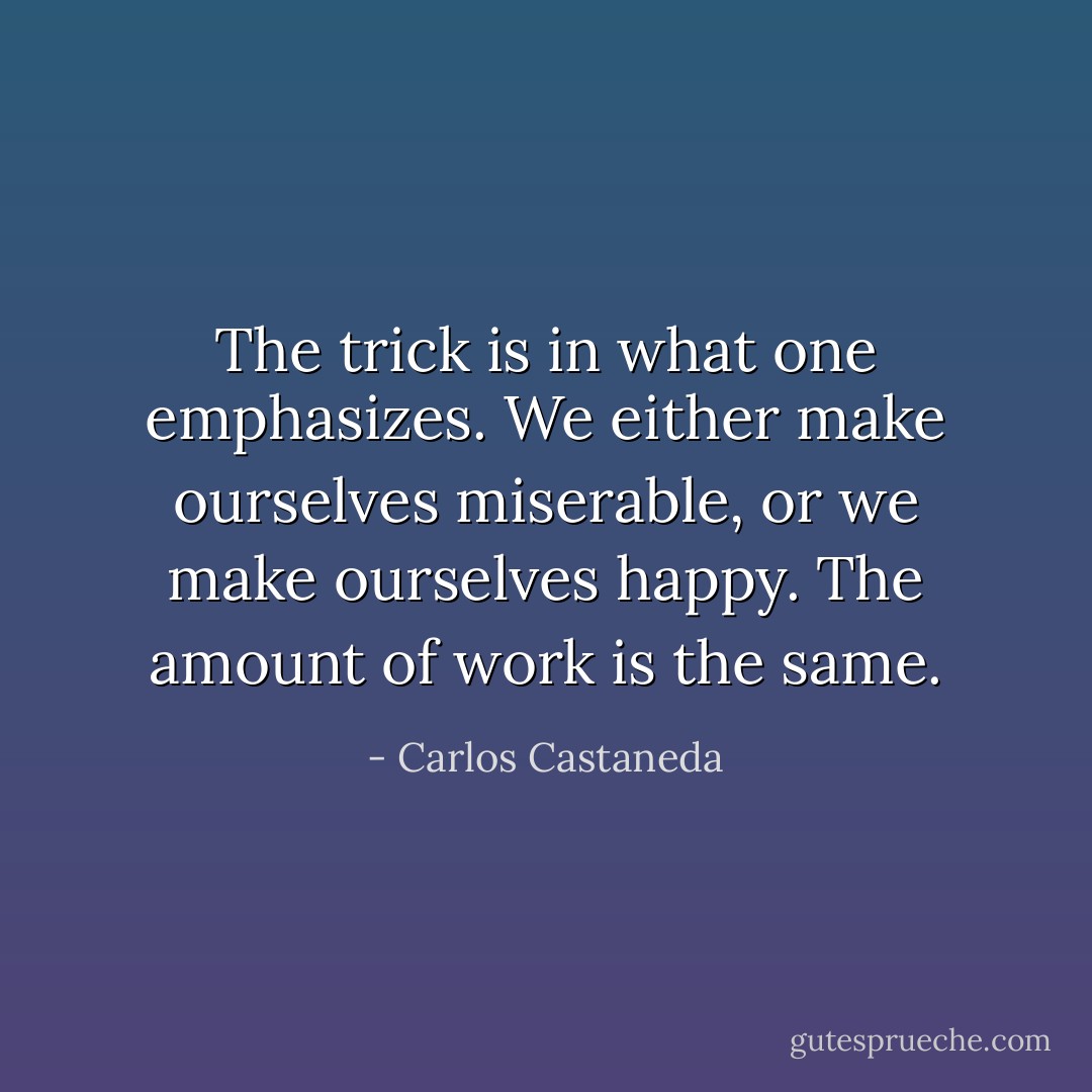 The trick is in what one emphasizes. We either make ourselves miserable, or we make ourselves happy. The amount of work is the same. - Carlos Castaneda