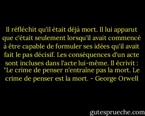 Il réfléchit qu'il était déjà mort. Il lui apparut que c'était seulement lorsqu'il avait commencé à être capable de formuler ses idées qu'il avait fait le pas décisif. Les conséquences d'un acte sont incluses dans l'acte lui-même. Il écrivit : "Le crime de penser n'entraîne pas la mort. Le crime de penser est la mort. - George Orwell