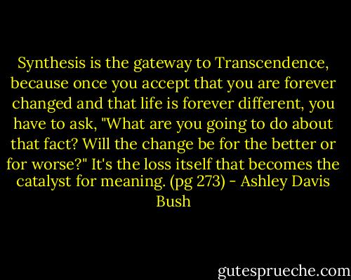 Synthesis is the gateway to Transcendence, because once you accept that you are forever changed and that life is forever different, you have to ask, "What are you going to do about that fact? Will the change be for the better or for worse?" It's the loss itself that becomes the catalyst for meaning. (pg 273) - Ashley Davis Bush