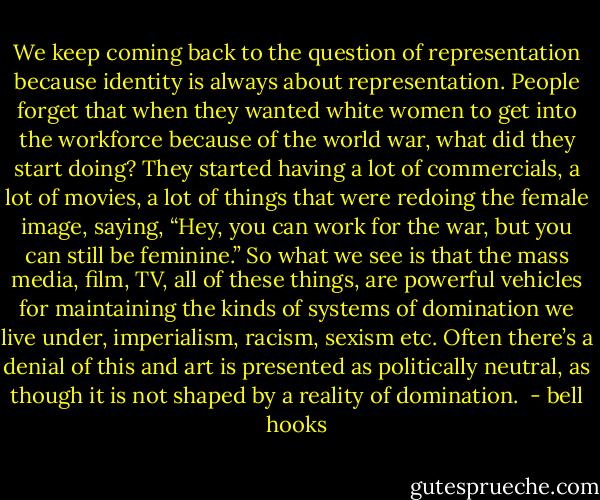 We keep coming back to the question of representation because identity is always about representation. People forget that when they wanted white women to get into the workforce because of the world war, what did they start doing? They started having a lot of commercials, a lot of movies, a lot of things that were redoing the female image, saying, “Hey, you can work for the war, but you can still be feminine.” So what we see is that the mass media, film, TV, all of these things, are powerful vehicles for maintaining the kinds of systems of domination we live under, imperialism, racism, sexism etc. Often there’s a denial of this and art is presented as politically neutral, as though it is not shaped by a reality of domination.<br /> - bell hooks