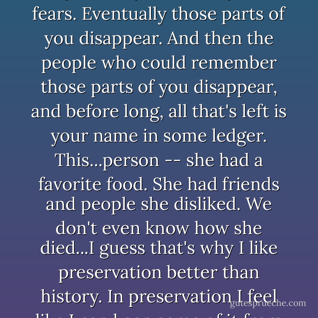 ...You can have this whole entire life, with all your opinions, your loves, your fears. Eventually those parts of you disappear. And then the people who could remember those parts of you disappear, and before long, all that's left is your name in some ledger. This...person -- she had a favorite food. She had friends and people she disliked. We don't even know how she died...I guess that's why I like preservation better than history. In preservation I feel like I can keep some of it from slipping away. - Katherine Howe