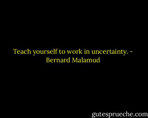 Teach yourself to work in uncertainty. - Bernard Malamud