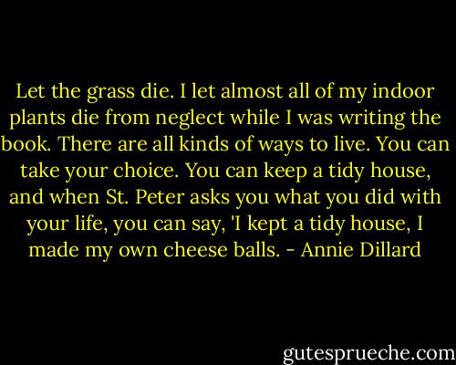 Let the grass die. I let almost all of my indoor plants die from neglect while I was writing the book. There are all kinds of ways to live. You can take your choice. You can keep a tidy house, and when St. Peter asks you what you did with your life, you can say, 'I kept a tidy house, I made my own cheese balls. - Annie Dillard