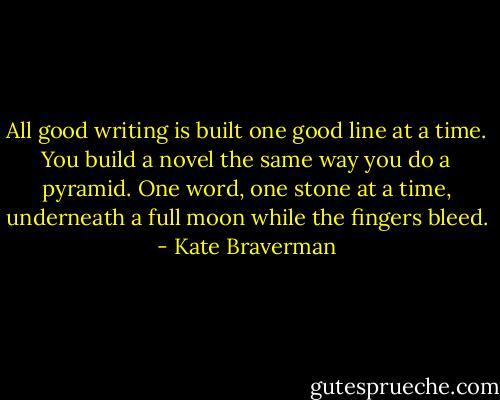 All good writing is built one good line at a time. You build a novel the same way you do a pyramid. One word, one stone at a time, underneath a full moon while the fingers bleed. - Kate Braverman