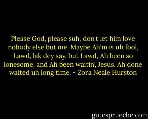 Please God, please suh, don't let him love nobody else but me. Maybe Ah'm is uh fool, Lawd, lak dey say, but Lawd, Ah been so lonesome, and Ah been waitin', Jesus. Ah done waited uh long time. - Zora Neale Hurston