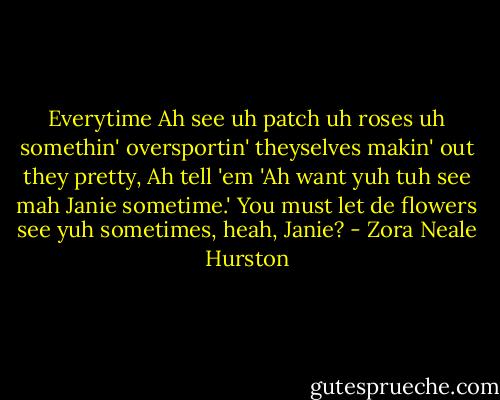 Everytime Ah see uh patch uh roses uh somethin' oversportin' theyselves makin' out they pretty, Ah tell 'em 'Ah want yuh tuh see mah Janie sometime.' You must let de flowers see yuh sometimes, heah, Janie? - Zora Neale Hurston