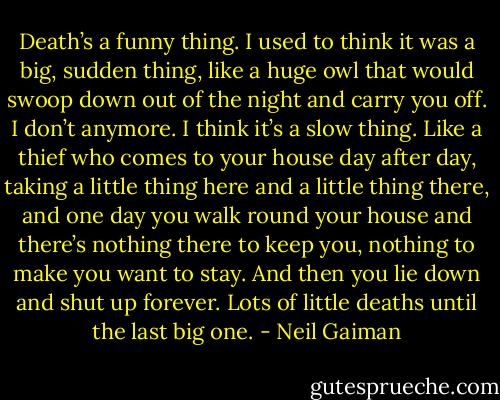 Death’s a funny thing. I used to think it was a big, sudden thing, like a huge owl that would swoop down out of the night and carry you off. I don’t anymore. I think it’s a slow thing. Like a thief who comes to your house day after day, taking a little thing here and a little thing there, and one day you walk round your house and there’s nothing there to keep you, nothing to make you want to stay. And then you lie down and shut up forever. Lots of little deaths until the last big one. - Neil Gaiman