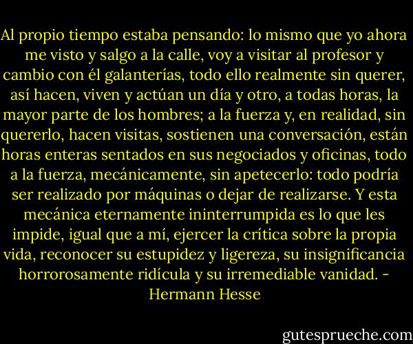 Al propio tiempo estaba pensando: lo mismo que yo ahora me visto y salgo a la calle, voy a visitar al profesor y cambio con él galanterías, todo ello realmente sin querer, así hacen, viven y actúan un día y otro, a todas horas, la mayor parte de los hombres; a la fuerza y, en realidad, sin quererlo, hacen visitas, sostienen una conversación, están horas enteras sentados en sus negociados y oficinas, todo a la fuerza, mecánicamente, sin apetecerlo: todo podría ser realizado por máquinas o dejar de realizarse. Y esta mecánica eternamente ininterrumpida es lo que les impide, igual que a mí, ejercer la crítica sobre la propia vida, reconocer su estupidez y ligereza, su insignificancia horrorosamente ridícula y su irremediable vanidad. - Hermann Hesse