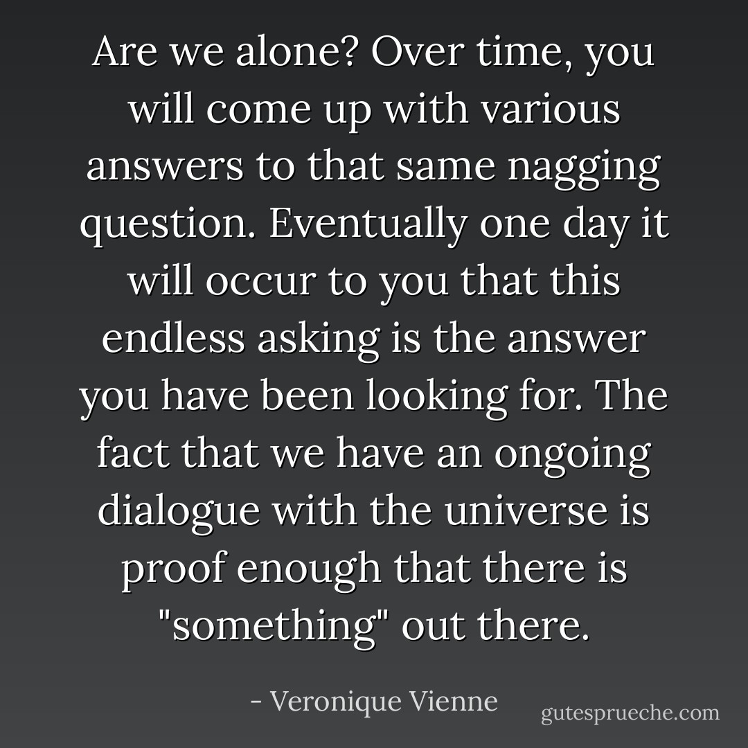 Are we alone? Over time, you will come up with various answers to that same nagging question. Eventually one day it will occur to you that this endless asking is the answer you have been looking for. The fact that we have an ongoing dialogue with the universe is proof enough that there is "something" out there. - Veronique Vienne