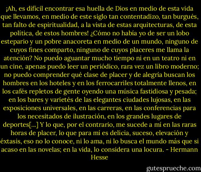 ¡Ah, es difícil encontrar esa huella de Dios en medio de esta vida que llevamos, en medio de este siglo tan contentadizo, tan burgués, tan falto de espiritualidad, a la vista de estas arquitecturas, de esta política, de estos hombres! ¿Cómo no había yo de ser un lobo estepario y un pobre anacoreta en medio de un mundo, ninguno de cuyos fines comparto, ninguno de cuyos placeres me llama la atención? No puedo aguantar mucho tiempo ni en un teatro ni en un cine, apenas puedo leer un periódico, rara vez un libro moderno; no puedo comprender qué clase de placer y de alegría buscan los hombres en los hoteles y en los ferrocarriles totalmente llenos, en los cafés repletos de gente oyendo una música fastidiosa y pesada; en los bares y varietés de las elegantes ciudades lujosas, en las exposiciones universales, en las carreras, en las conferencias para los necesitados de ilustración, en los grandes lugares de deportes[...] Y lo que, por el contrario, me sucede a mí en las raras horas de placer, lo que para mí es delicia, suceso, elevación y éxtasis, eso no lo conoce, ni lo ama, ni lo busca el mundo más que si acaso en las novelas; en la vida, lo considera una locura. - Hermann Hesse