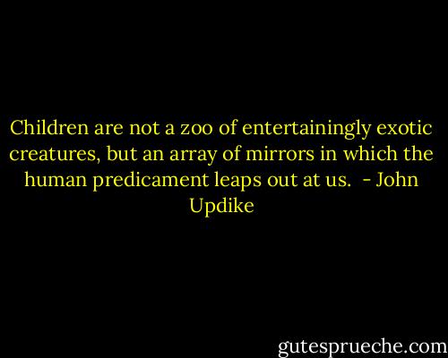 Children are not a zoo of entertainingly exotic creatures, but an array of mirrors in which the human predicament leaps out at us.  - John Updike