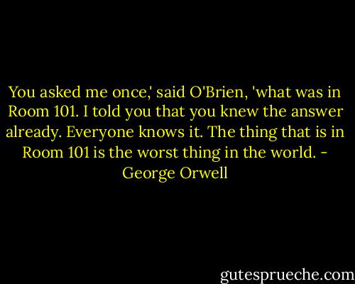 You asked me once,' said O'Brien, 'what was in Room 101. I told you that you knew the answer already. Everyone knows it. The thing that is in Room 101 is the worst thing in the world. - George Orwell