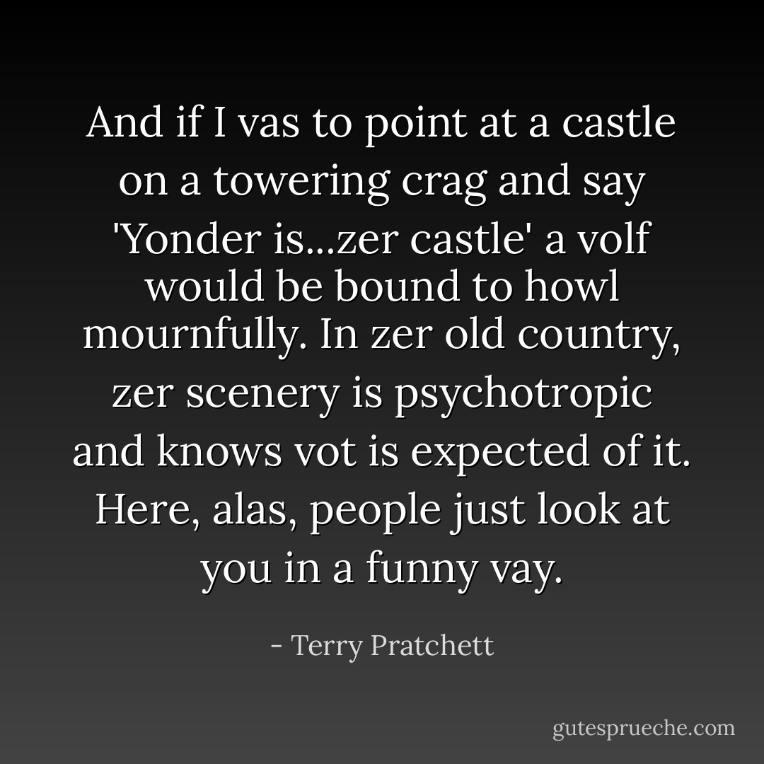And if I vas to point at a castle on a towering crag and say 'Yonder is...zer castle' a volf would be bound to howl mournfully. In zer old country, zer scenery is psychotropic and knows vot is expected of it. Here, alas, people just look at you in a funny vay. - Terry Pratchett