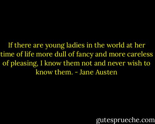 If there are young ladies in the world at her time of life more dull of fancy and more careless of pleasing, I know them not and never wish to know them. - Jane Austen