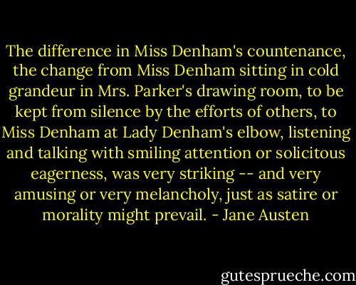 The difference in Miss Denham's countenance, the change from Miss Denham sitting in cold grandeur in Mrs. Parker's drawing room, to be kept from silence by the efforts of others, to Miss Denham at Lady Denham's elbow, listening and talking with smiling attention or solicitous eagerness, was very striking -- and very amusing or very melancholy, just as satire or morality might prevail. - Jane Austen