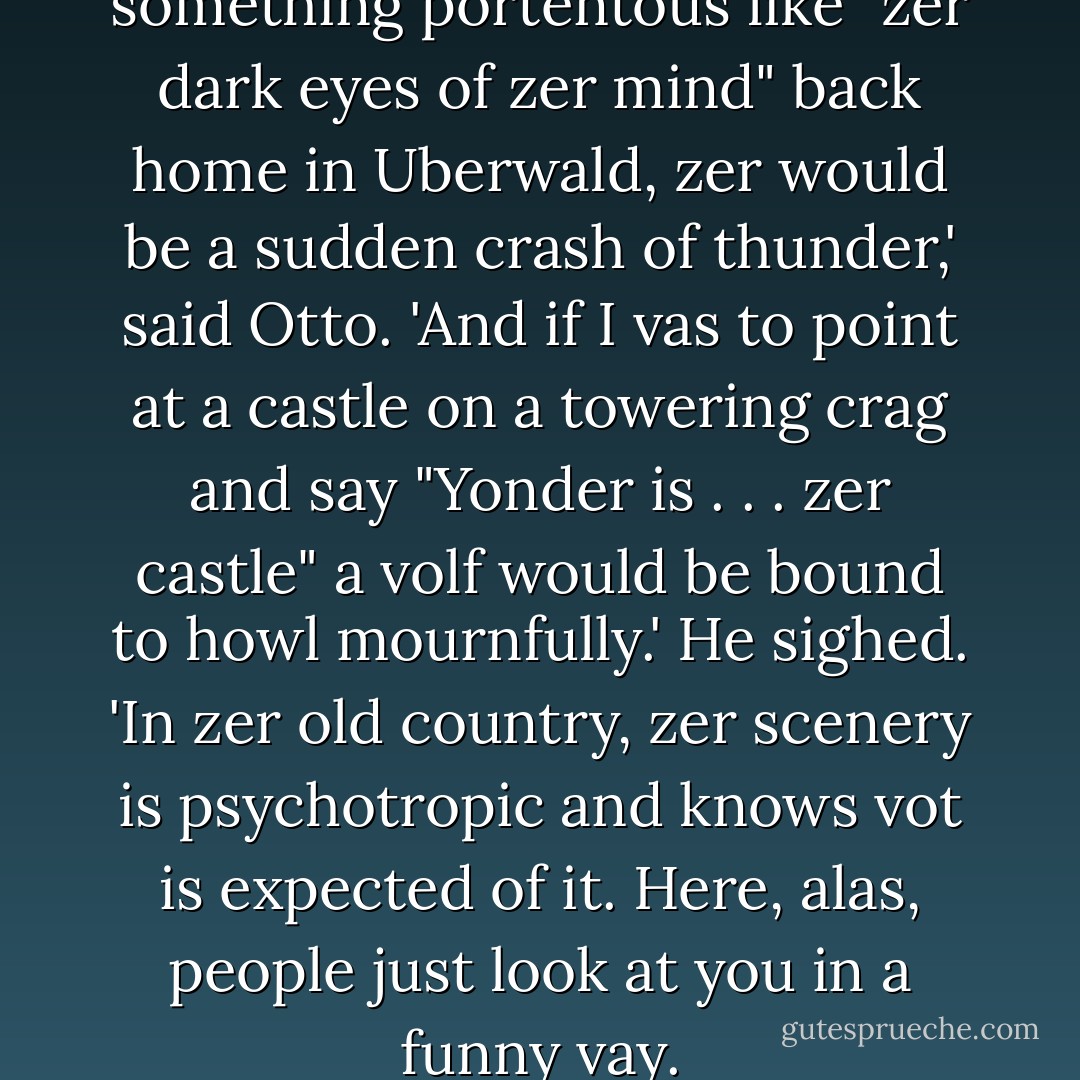 Veil, you see, if I vas to say something portentous like "zer dark eyes of zer mind" back home in Uberwald, zer would be a sudden crash of thunder,' said Otto. 'And if I vas to point at a castle on a towering crag and say "Yonder is . . . zer castle" a volf would be bound to howl mournfully.' He sighed. 'In zer old country, zer scenery is psychotropic and knows vot is expected of it. Here, alas, people just look at you in a funny vay. - Terry Pratchett