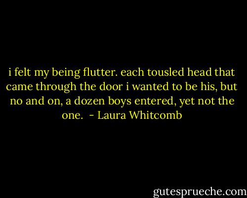 i felt my being flutter. each tousled head that came through the door i wanted to be his, but no and on, a dozen boys entered, yet not the one.  - Laura Whitcomb
