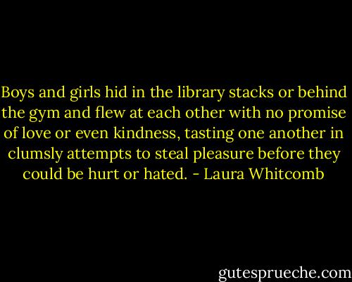 Boys and girls hid in the library stacks or behind the gym and flew at each other with no promise of love or even kindness, tasting one another in clumsly attempts to steal pleasure before they could be hurt or hated. - Laura Whitcomb