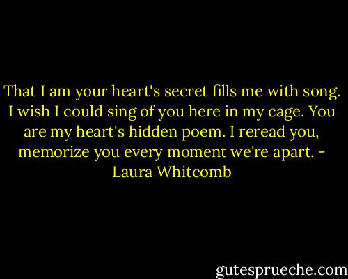 That I am your heart's secret fills me with song. I wish I could sing of you here in my cage. You are my heart's hidden poem. I reread you, memorize you every moment we're apart. - Laura Whitcomb