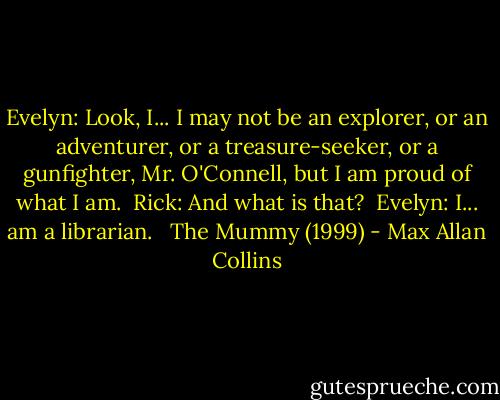 Evelyn: Look, I... I may not be an explorer, or an adventurer, or a treasure-seeker, or a gunfighter, Mr. O'Connell, but I am proud of what I am. <br />Rick: And what is that? <br />Evelyn: I... am a librarian. <br /><br />The Mummy (1999) - Max Allan Collins