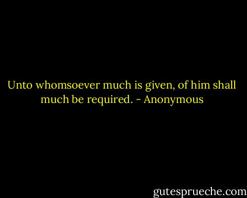 Unto whomsoever much is given, of him shall much be required. - Anonymous