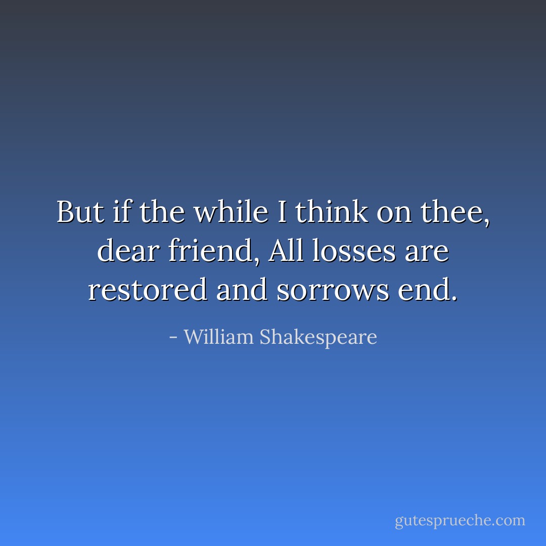 But if the while I think on thee, dear friend,<br />All losses are restored and sorrows end. - William Shakespeare