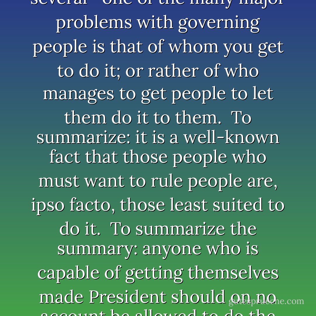 The major problem—<i>one</i> of the major problems, for there are several—one of the many major problems with governing people is that of whom you get to do it; or rather of who manages to get people to let them do it to them. <br />To summarize: it is a well-known fact that those people who must <i>want</i> to rule people are, ipso facto, those least suited to do it. <br />To summarize the summary: anyone who is capable of getting themselves made President should on no account be allowed to do the job. - Douglas Adams