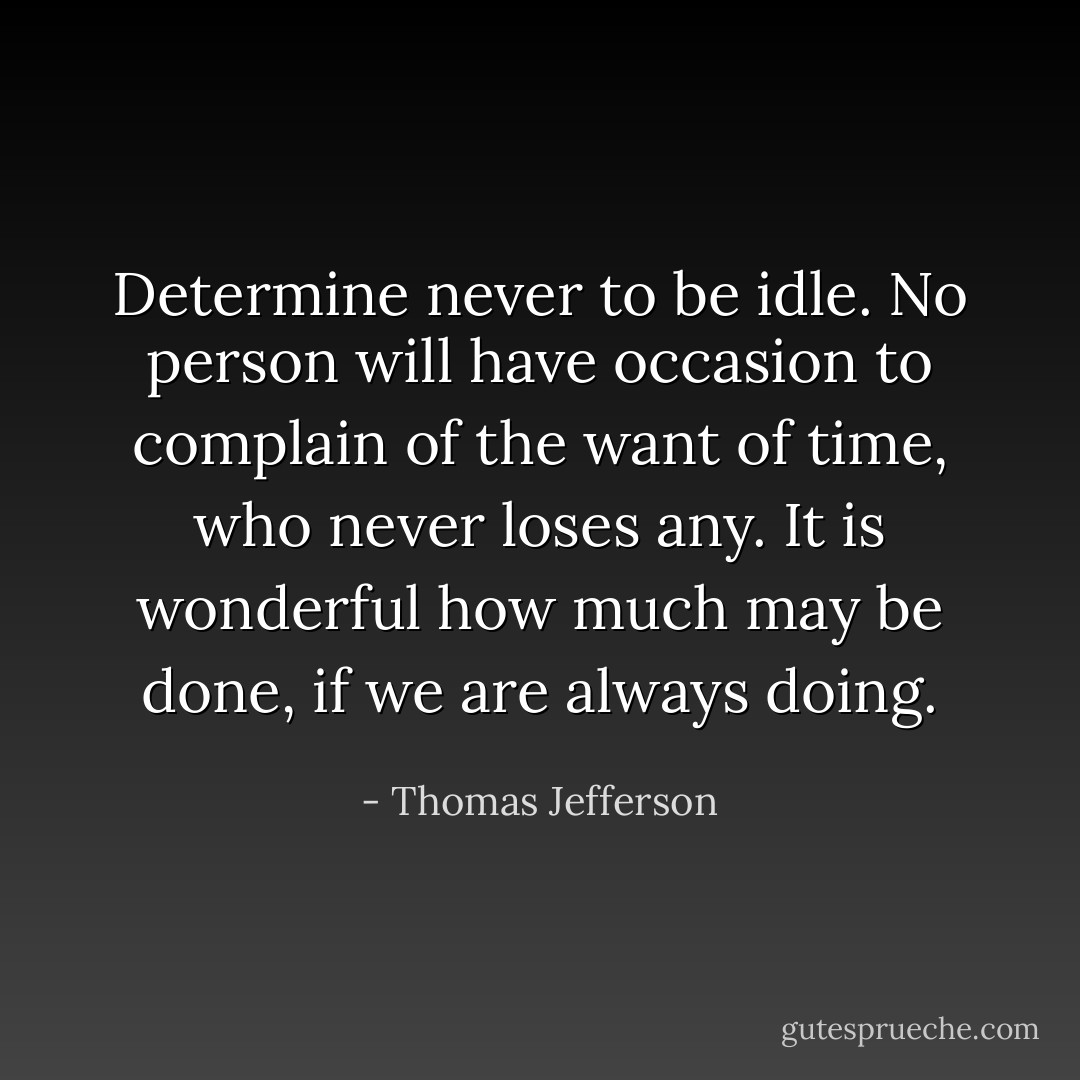 Determine never to be idle. No person will have occasion to complain of the want of time, who never loses any. It is wonderful how much may be done, if we are always doing. - Thomas Jefferson