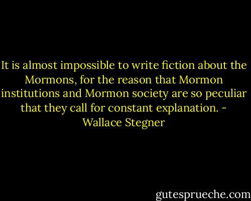 It is almost impossible to write fiction about the Mormons, for the reason that Mormon institutions and Mormon society are so peculiar that they call for constant explanation. - Wallace Stegner