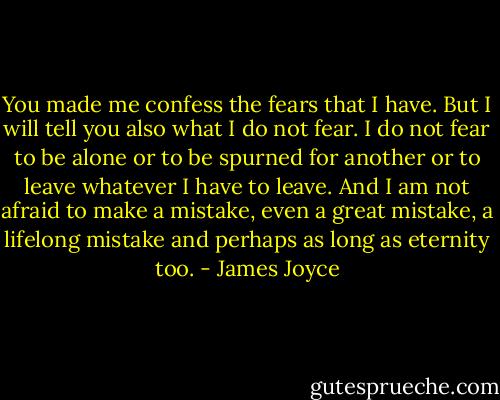 You made me confess the fears that I have. But I will tell you also what I do not fear. I do not fear to be alone or to be spurned for another or to leave whatever I have to leave. And I am not afraid to make a mistake, even a great mistake, a lifelong mistake and perhaps as long as eternity too. - James Joyce