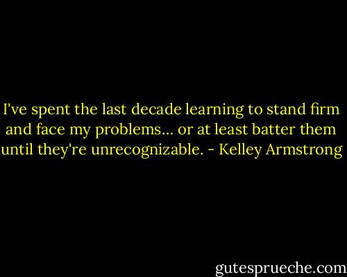 I've spent the last decade learning to stand firm and face my problems… or at least batter them until they're unrecognizable. - Kelley Armstrong