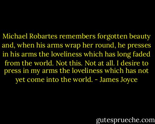 Michael Robartes remembers forgotten beauty and, when his arms wrap her round, he presses in his arms the loveliness which has long faded from the world. Not this. Not at all. I desire to press in my arms the loveliness which has not yet come into the world. - James Joyce