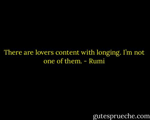 There are lovers content with longing.<br />I’m not one of them. - Rumi