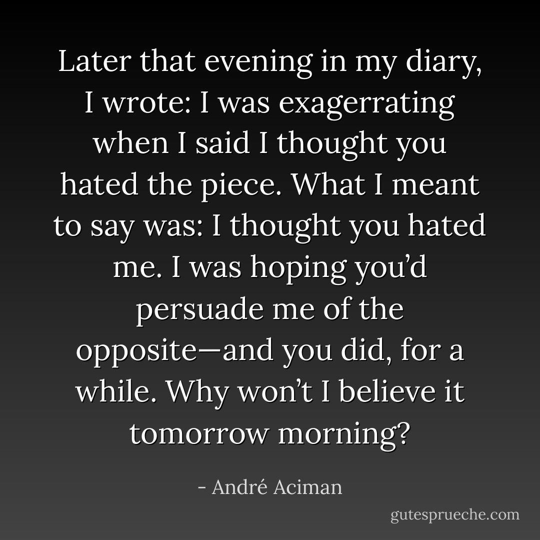 Later that evening in my diary, I wrote: <i>I was exagerrating when I said I thought you hated the piece. What I meant to say was: I thought you hated me. I was hoping you’d persuade me of the opposite—and you did, for a while. Why won’t I believe it tomorrow morning?</i> - André Aciman