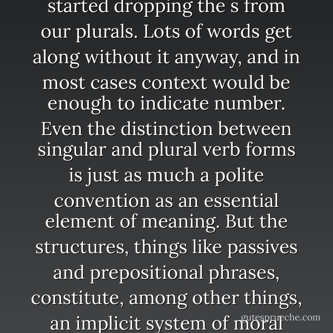 Like prepositional phrases, certain structural arrangements in English are much more important than the small bones of grammar in its most technical sense. It really wouldn't matter much if we started dropping the s from our plurals. Lots of words get along without it anyway, and in most cases context would be enough to indicate number. Even the distinction between singular and plural verb forms is just as much a polite convention as an essential element of meaning. But the structures, things like passives and prepositional phrases, constitute, among other things, an implicit system of moral philosophy, a view of the world and its presumed meanings, and their misuse therefore often betrays an attitude or value that the user might like to disavow.<br /> - Richard Mitchell