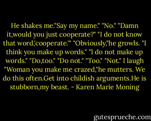 He shakes me."Say my name."<br />"No."<br />"Damn it,would you just cooperate?"<br />"I do not know that word,'cooperate.'"<br />"Obviously,"he growls.<br />"I think you make up words."<br />"I do not make up words."<br />"Do,too."<br />"Do not."<br />"Too."<br />"Not."<br />I laugh<br />"Woman you make me crazed,"he mutters.<br />We do this often.Get into childish arguments.He is stubborn,my beast. - Karen Marie Moning