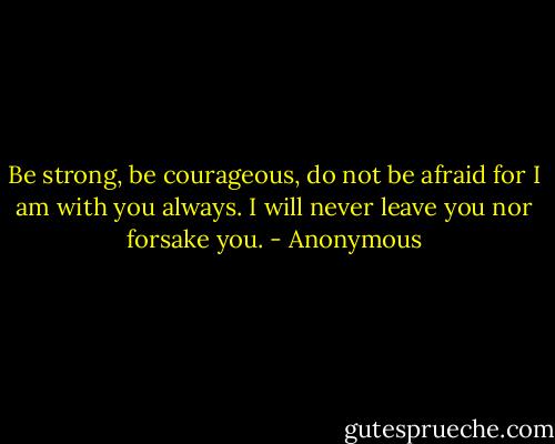 Be strong, be courageous, do not be afraid for I am with you always. I will never leave you nor forsake you. - Anonymous