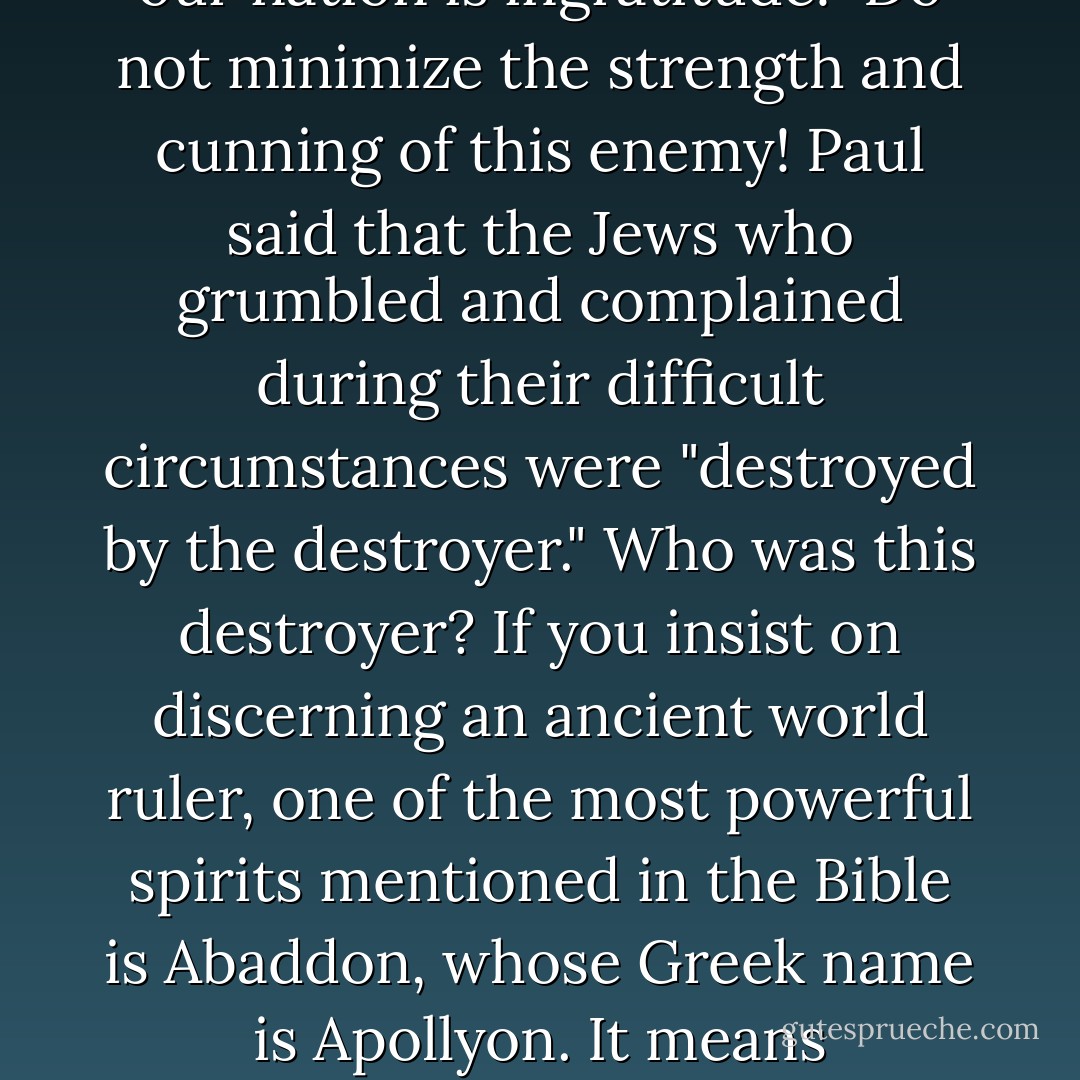 The very quality of your life, whether you love it or hate it, is based upon how thankful you are toward God. It is one's attitude that determines whether life unfolds into a place of blessedness or wretchedness. Indeed, looking at the same rose bush, some people complain that the roses have thorns while others rejoice that some thorns come with roses. It all depends on your perspective. <br /><br />This is the only life you will have before you enter eternity. If you want to find joy, you must first find thankfulness. Indeed, the one who is thankful for even a little enjoys much. But the unappreciative soul is always miserable, always complaining. He lives outside the shelter of the Most High God.<br /><br />Perhaps the worst enemy we have is not the devil but our own tongue. James tells us, "The tongue is set among our members as that which . . . sets on fire the course of our life" (James 3:6). He goes on to say this fire is ignited by hell. Consider: with our own words we can enter the spirit of heaven or the agonies of hell! <br /><br />It is hell with its punishments, torments and misery that controls the life of the grumbler and complainer! Paul expands this thought in 1 Corinthians 10:10, where he reminds us of the Jews who "grumble[d] . . . and were destroyed by the destroyer." The fact is, every time we open up to grumbling and complaining, the quality of our life is reduced proportionally -- a destroyer is bringing our life to ruin!<br /><br />People often ask me, "What is the ruling demon over our church or city?" They expect me to answer with the ancient Aramaic or Phoenician name of a fallen angel. What I usually tell them is a lot more practical: one of the most pervasive evil influences over our nation is ingratitude!<br /><br />Do not minimize the strength and cunning of this enemy! Paul said that the Jews who grumbled and complained during their difficult circumstances were "destroyed by the destroyer." Who was this destroyer? If you insist on discerning an ancient world ruler, one of the most powerful spirits mentioned in the Bible is Abaddon, whose Greek name is Apollyon. It means "destroyer" (Rev. 9:11). Paul said the Jews were destroyed by this spirit. In other words, when we are complaining or unthankful, we open the door to the destroyer, Abaddon, the demon king over the abyss of hell! <br /><br />In the Presence of God<br />Multitudes in our nation have become specialists in the "science of misery." They are experts -- moral accountants who can, in a moment, tally all the wrongs society has ever done to them or their group. I have never talked with one of these people who was happy, blessed or content about anything. They expect an imperfect world to treat them perfectly.<br /><br />Truly, there are people in this wounded country of ours who need special attention. However, most of us simply need to repent of ingratitude, for it is ingratitude itself that is keeping wounds alive! We simply need to forgive the wrongs of the past and become thankful for what we have in the present.<br /><br />The moment we become grateful, we actually begin to ascend spiritually into the presence of God. The psalmist wrote,<br /><br />"Serve the Lord with gladness; come before Him with joyful singing. . . . Enter His gates with thanksgiving and His courts with praise. Give thanks to Him, bless His name. For the Lord is good; His lovingkindness is everlasting and His faithfulness to all generations" (Psalm 100:2, 4-5).<br /><br />It does not matter what your circumstances are; the instant you begin to thank God, even though your situation has not changed, you begin to change. The key that unlocks the gates of heaven is a thankful heart. Entrance into the courts of God comes as you simply begin to praise the Lord. - Francis Frangipane