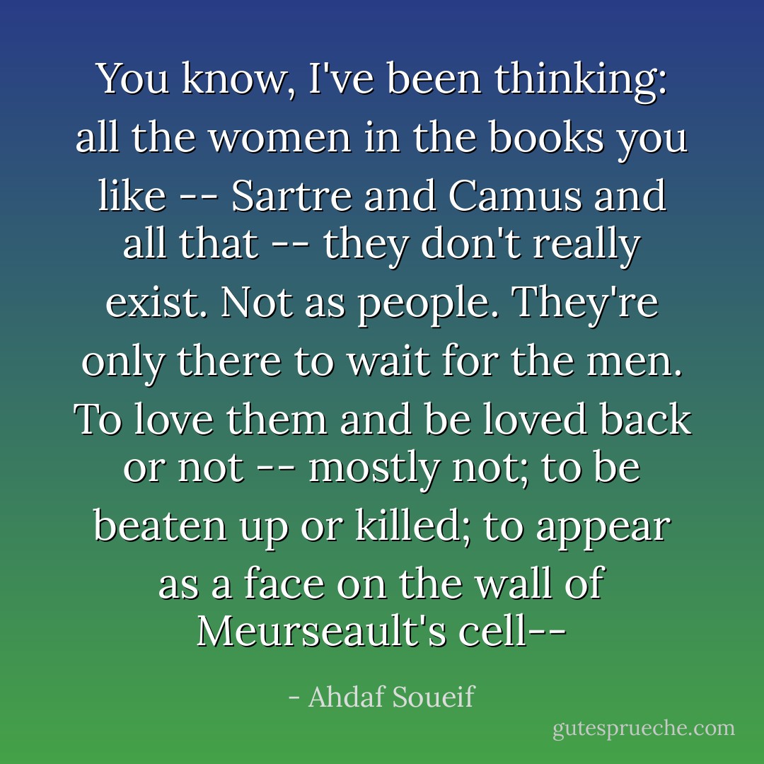 You know, I've been thinking: all the women in the books you like -- Sartre and Camus and all that -- they don't really exist. Not as people. They're only there to wait for the men. To love them and be loved back or not -- mostly not; to be beaten up or killed; to appear as a face on the wall of Meurseault's cell-- - Ahdaf Soueif