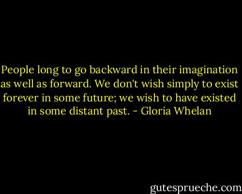 People long to go backward in their imagination as well as forward. We don't wish simply to exist forever in some future; we wish to have existed in some distant past. - Gloria Whelan