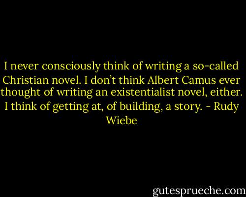 I never consciously think of writing a so-called Christian novel. I don’t think Albert Camus ever thought of writing an existentialist novel, either. I think of getting at, of building, a story. - Rudy Wiebe