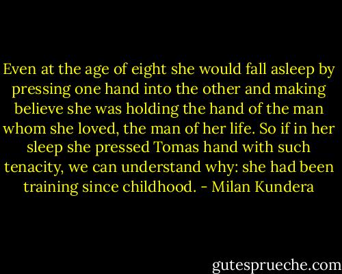 Even at the age of eight she would fall asleep by pressing one hand into the other and making believe she was holding the hand of the man whom she loved, the man of her life. So if in her sleep she pressed Tomas hand with such tenacity, we can understand why: she had been training since childhood. - Milan Kundera