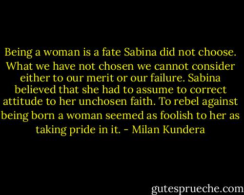 Being a woman is a fate Sabina did not choose. What we have not chosen we cannot consider either to our merit or our failure. Sabina believed that she had to assume to correct attitude to her unchosen faith. To rebel against being born a woman seemed as foolish to her as taking pride in it. - Milan Kundera