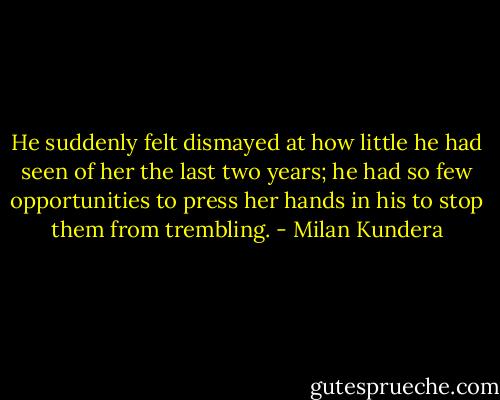 He suddenly felt dismayed at how little he had seen of her the last two years; he had so few opportunities to press her hands in his to stop them from trembling. - Milan Kundera