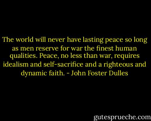 The world will never have lasting peace so long as men reserve for war the finest human qualities. Peace, no less than war, requires idealism and self-sacrifice and a righteous and dynamic faith. - John Foster Dulles